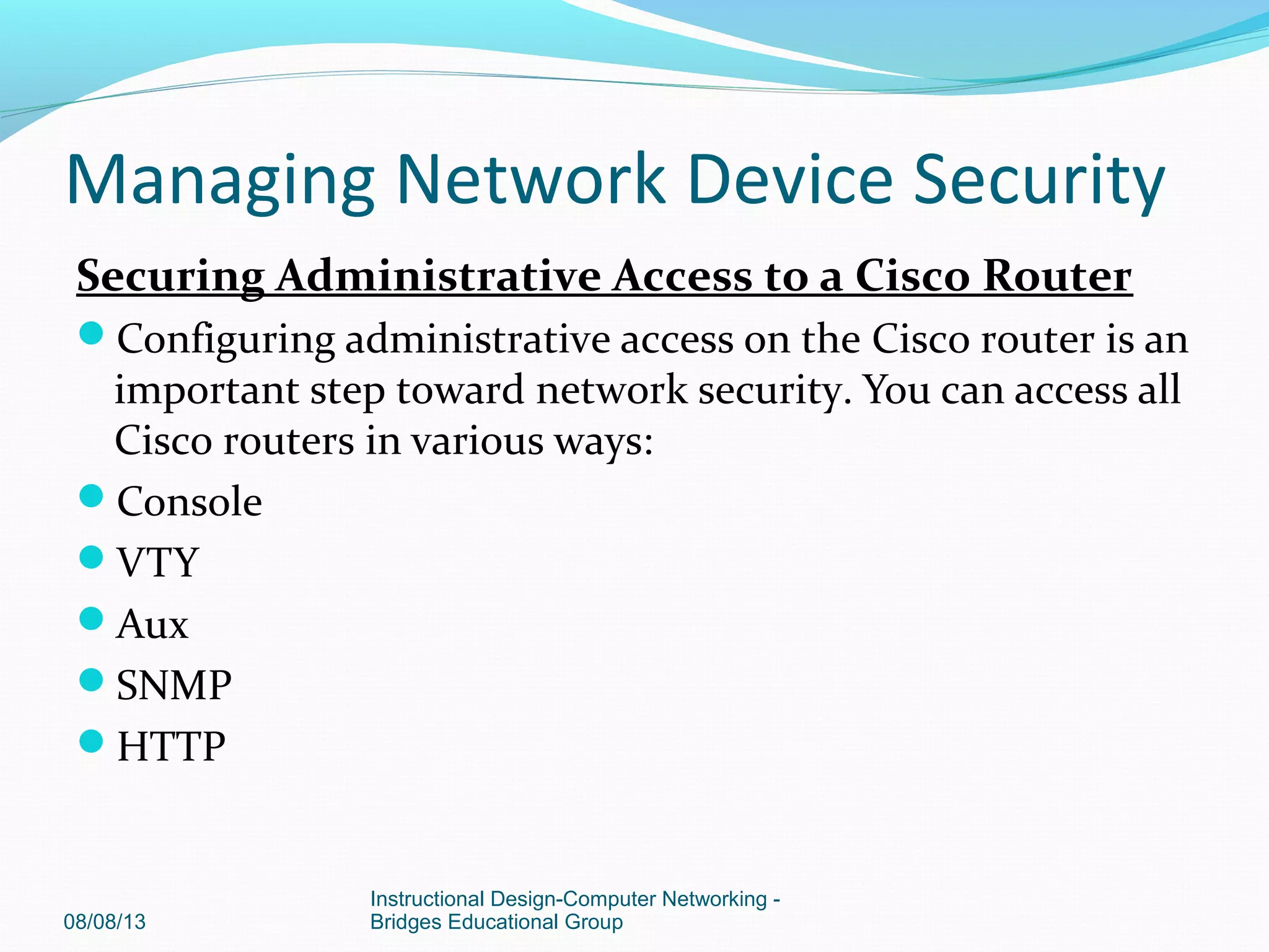 Securing Administrative Access to a Cisco Router
Configuring administrative access on the Cisco router is an
important step toward network security. You can access all
Cisco routers in various ways:
Console
VTY
Aux
SNMP
HTTP
08/08/13
Instructional Design-Computer Networking -
Bridges Educational Group
Managing Network Device Security
 