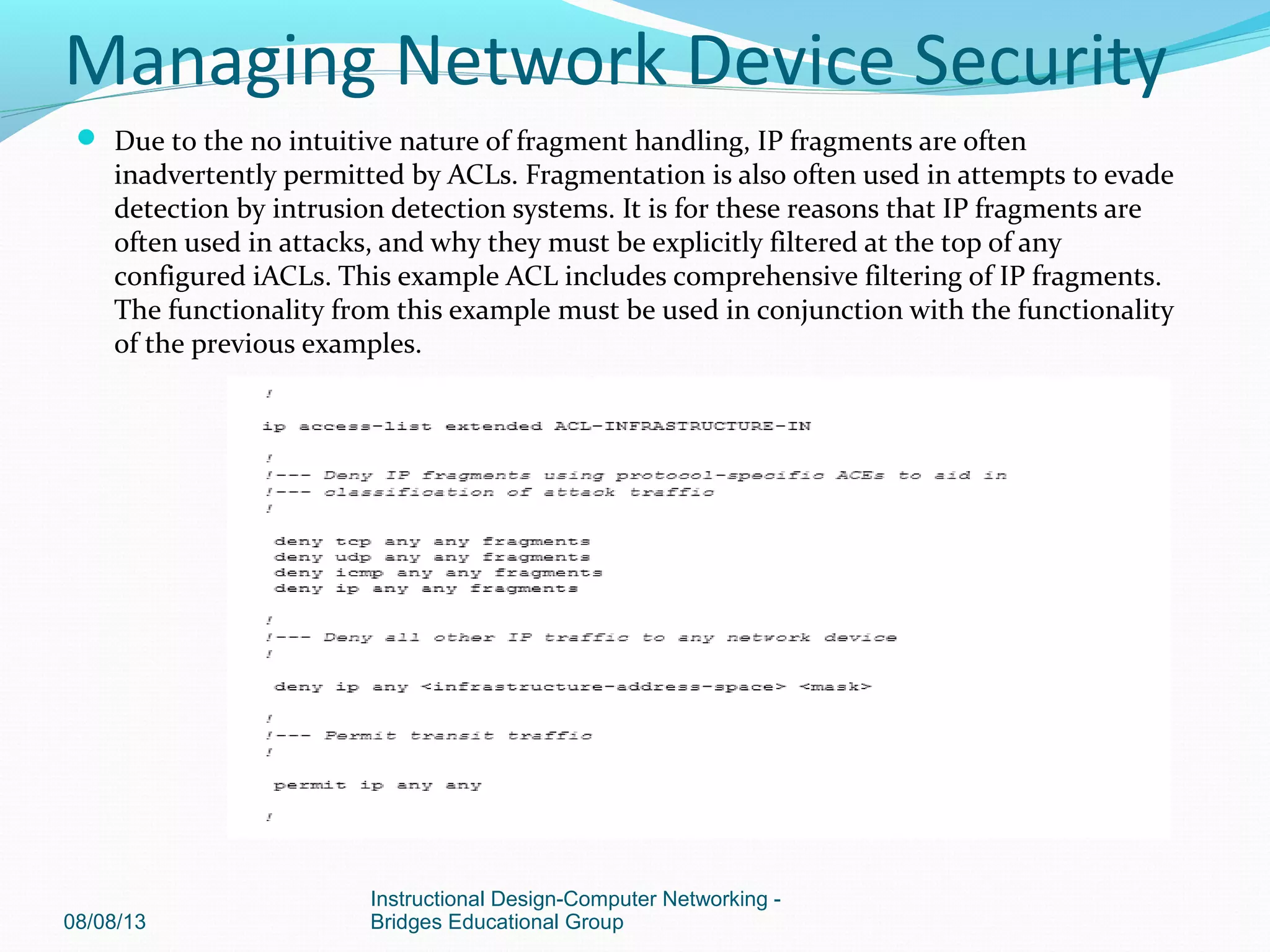  Due to the no intuitive nature of fragment handling, IP fragments are often
inadvertently permitted by ACLs. Fragmentation is also often used in attempts to evade
detection by intrusion detection systems. It is for these reasons that IP fragments are
often used in attacks, and why they must be explicitly filtered at the top of any
configured iACLs. This example ACL includes comprehensive filtering of IP fragments.
The functionality from this example must be used in conjunction with the functionality
of the previous examples.
08/08/13
Instructional Design-Computer Networking -
Bridges Educational Group
Managing Network Device Security
 