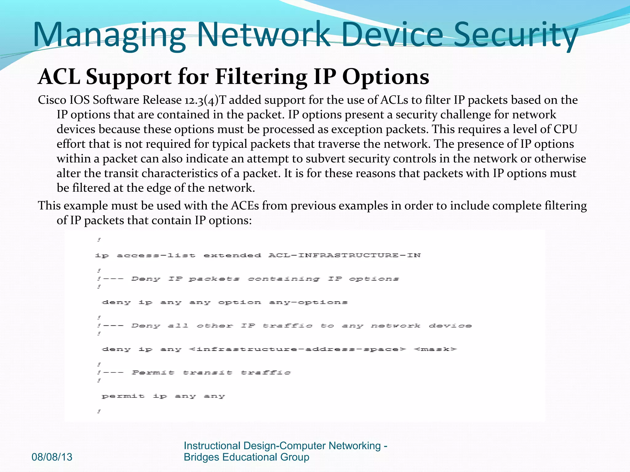 ACL Support for Filtering IP Options
Cisco IOS Software Release 12.3(4)T added support for the use of ACLs to filter IP packets based on the
IP options that are contained in the packet. IP options present a security challenge for network
devices because these options must be processed as exception packets. This requires a level of CPU
effort that is not required for typical packets that traverse the network. The presence of IP options
within a packet can also indicate an attempt to subvert security controls in the network or otherwise
alter the transit characteristics of a packet. It is for these reasons that packets with IP options must
be filtered at the edge of the network.
This example must be used with the ACEs from previous examples in order to include complete filtering
of IP packets that contain IP options:
08/08/13
Instructional Design-Computer Networking -
Bridges Educational Group
Managing Network Device Security
 