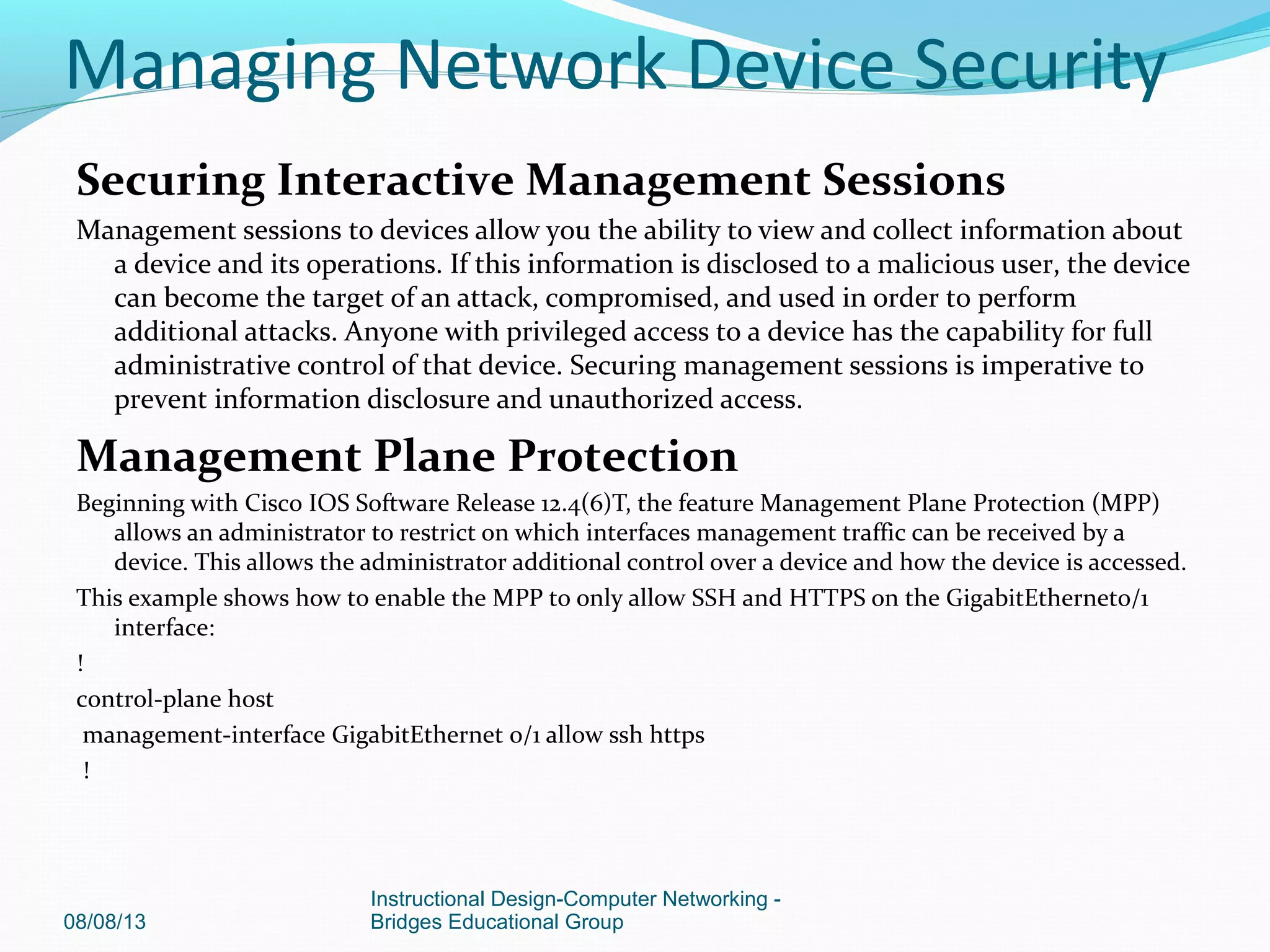 Securing Interactive Management Sessions
Management sessions to devices allow you the ability to view and collect information about
a device and its operations. If this information is disclosed to a malicious user, the device
can become the target of an attack, compromised, and used in order to perform
additional attacks. Anyone with privileged access to a device has the capability for full
administrative control of that device. Securing management sessions is imperative to
prevent information disclosure and unauthorized access.
Management Plane Protection
Beginning with Cisco IOS Software Release 12.4(6)T, the feature Management Plane Protection (MPP)
allows an administrator to restrict on which interfaces management traffic can be received by a
device. This allows the administrator additional control over a device and how the device is accessed.
This example shows how to enable the MPP to only allow SSH and HTTPS on the GigabitEthernet0/1
interface:
!
control-plane host
management-interface GigabitEthernet 0/1 allow ssh https
!
08/08/13
Instructional Design-Computer Networking -
Bridges Educational Group
Managing Network Device Security
 