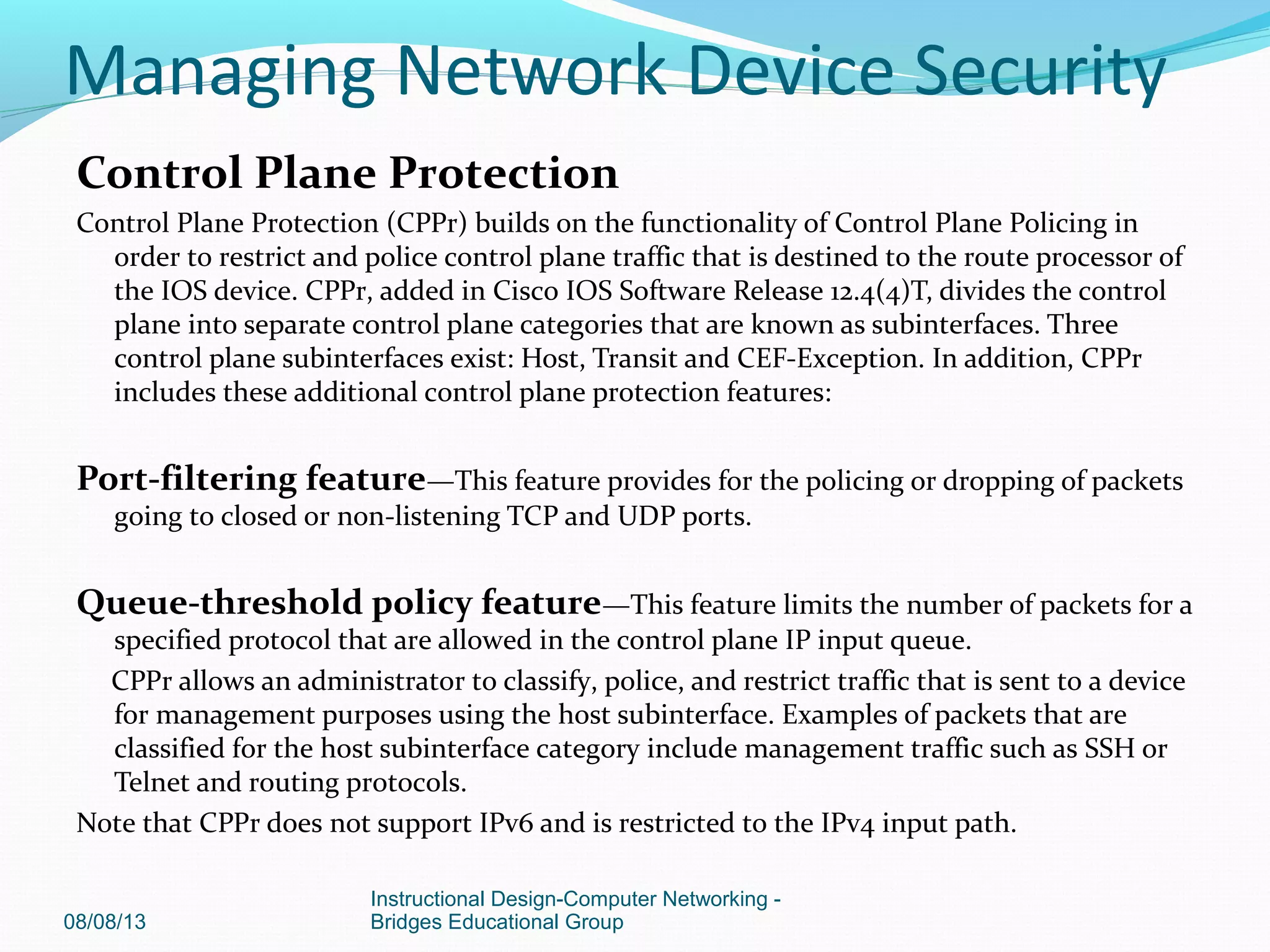 Control Plane Protection
Control Plane Protection (CPPr) builds on the functionality of Control Plane Policing in
order to restrict and police control plane traffic that is destined to the route processor of
the IOS device. CPPr, added in Cisco IOS Software Release 12.4(4)T, divides the control
plane into separate control plane categories that are known as subinterfaces. Three
control plane subinterfaces exist: Host, Transit and CEF-Exception. In addition, CPPr
includes these additional control plane protection features:
Port-filtering feature—This feature provides for the policing or dropping of packets
going to closed or non-listening TCP and UDP ports.
Queue-threshold policy feature—This feature limits the number of packets for a
specified protocol that are allowed in the control plane IP input queue.
CPPr allows an administrator to classify, police, and restrict traffic that is sent to a device
for management purposes using the host subinterface. Examples of packets that are
classified for the host subinterface category include management traffic such as SSH or
Telnet and routing protocols.
Note that CPPr does not support IPv6 and is restricted to the IPv4 input path.
08/08/13
Instructional Design-Computer Networking -
Bridges Educational Group
Managing Network Device Security
 