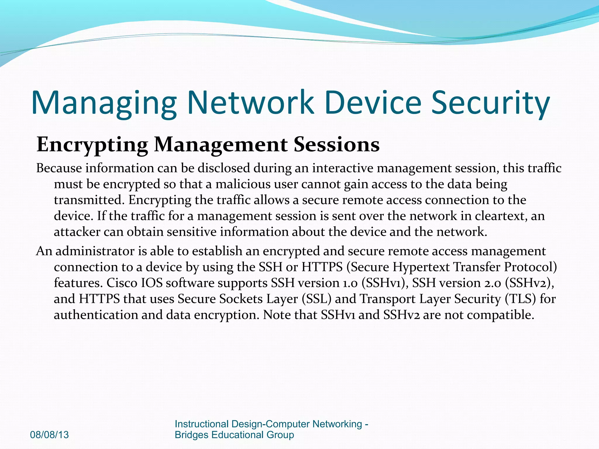 Encrypting Management Sessions
Because information can be disclosed during an interactive management session, this traffic
must be encrypted so that a malicious user cannot gain access to the data being
transmitted. Encrypting the traffic allows a secure remote access connection to the
device. If the traffic for a management session is sent over the network in cleartext, an
attacker can obtain sensitive information about the device and the network.
An administrator is able to establish an encrypted and secure remote access management
connection to a device by using the SSH or HTTPS (Secure Hypertext Transfer Protocol)
features. Cisco IOS software supports SSH version 1.0 (SSHv1), SSH version 2.0 (SSHv2),
and HTTPS that uses Secure Sockets Layer (SSL) and Transport Layer Security (TLS) for
authentication and data encryption. Note that SSHv1 and SSHv2 are not compatible.
08/08/13
Instructional Design-Computer Networking -
Bridges Educational Group
Managing Network Device Security
 