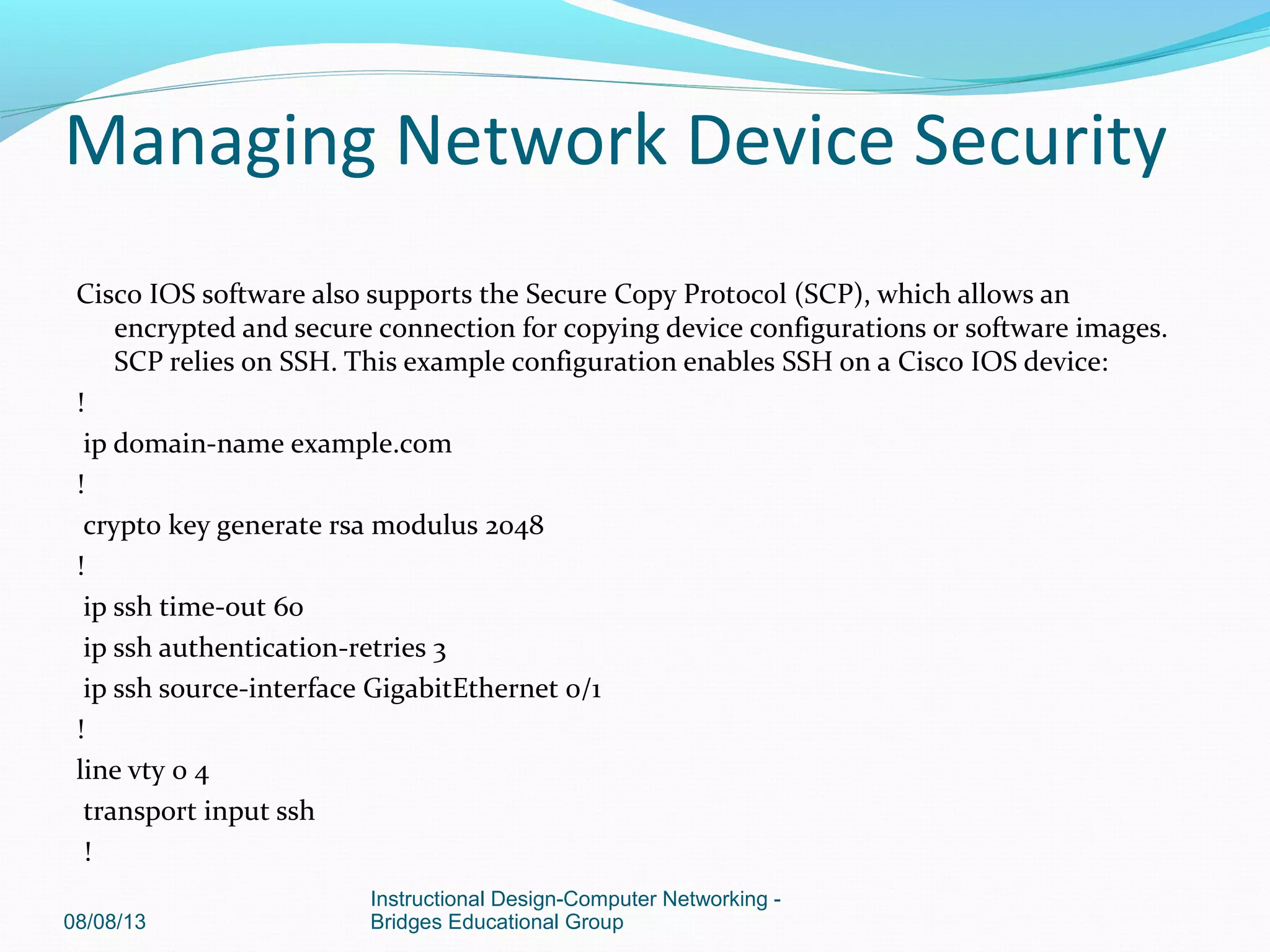 Cisco IOS software also supports the Secure Copy Protocol (SCP), which allows an
encrypted and secure connection for copying device configurations or software images.
SCP relies on SSH. This example configuration enables SSH on a Cisco IOS device:
!
ip domain-name example.com
!
crypto key generate rsa modulus 2048
!
ip ssh time-out 60
ip ssh authentication-retries 3
ip ssh source-interface GigabitEthernet 0/1
!
line vty 0 4
transport input ssh
!
08/08/13
Instructional Design-Computer Networking -
Bridges Educational Group
Managing Network Device Security
 