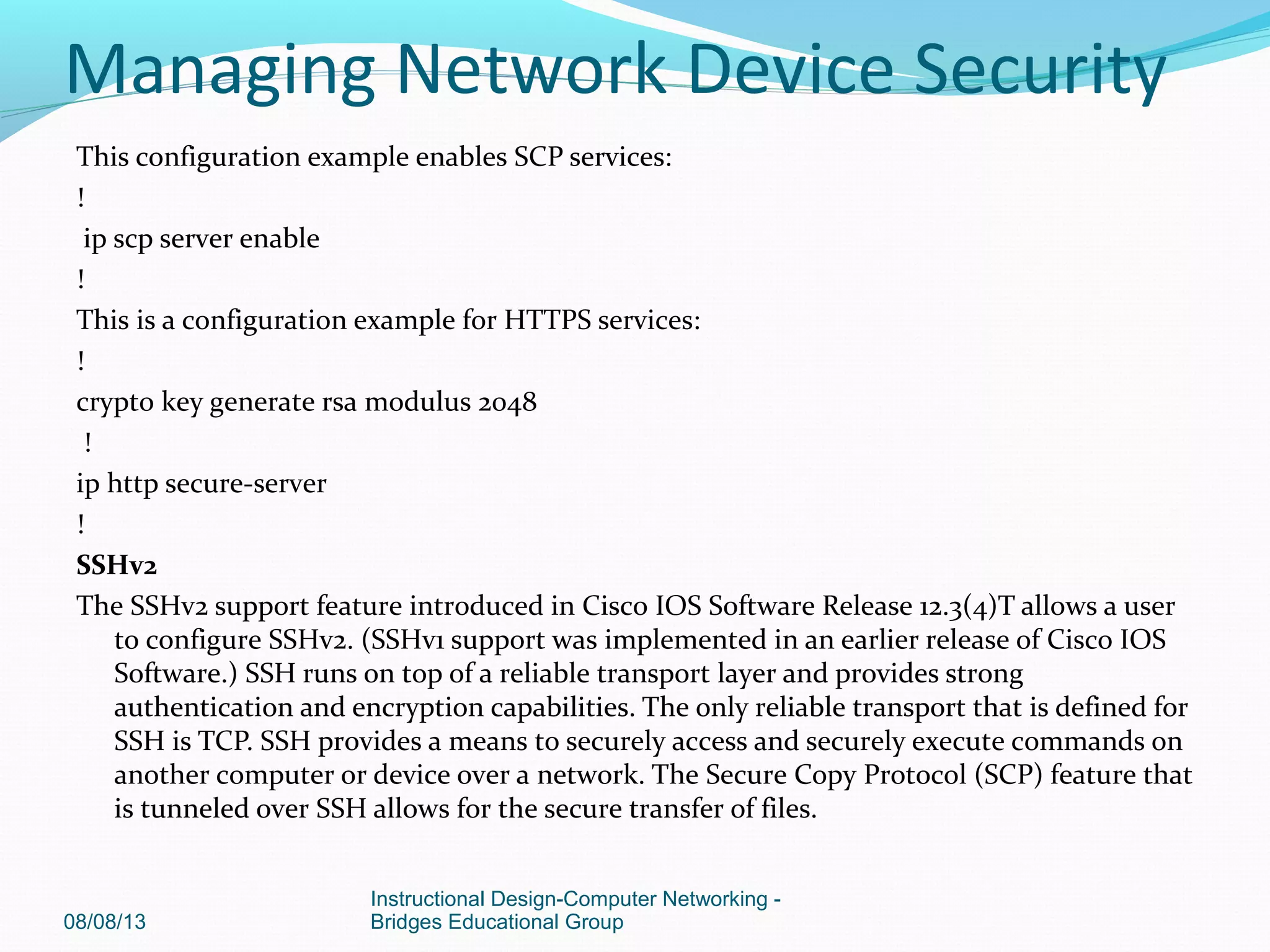 This configuration example enables SCP services:
!
ip scp server enable
!
This is a configuration example for HTTPS services:
!
crypto key generate rsa modulus 2048
!
ip http secure-server
!
SSHv2
The SSHv2 support feature introduced in Cisco IOS Software Release 12.3(4)T allows a user
to configure SSHv2. (SSHv1 support was implemented in an earlier release of Cisco IOS
Software.) SSH runs on top of a reliable transport layer and provides strong
authentication and encryption capabilities. The only reliable transport that is defined for
SSH is TCP. SSH provides a means to securely access and securely execute commands on
another computer or device over a network. The Secure Copy Protocol (SCP) feature that
is tunneled over SSH allows for the secure transfer of files.
08/08/13
Instructional Design-Computer Networking -
Bridges Educational Group
Managing Network Device Security
 