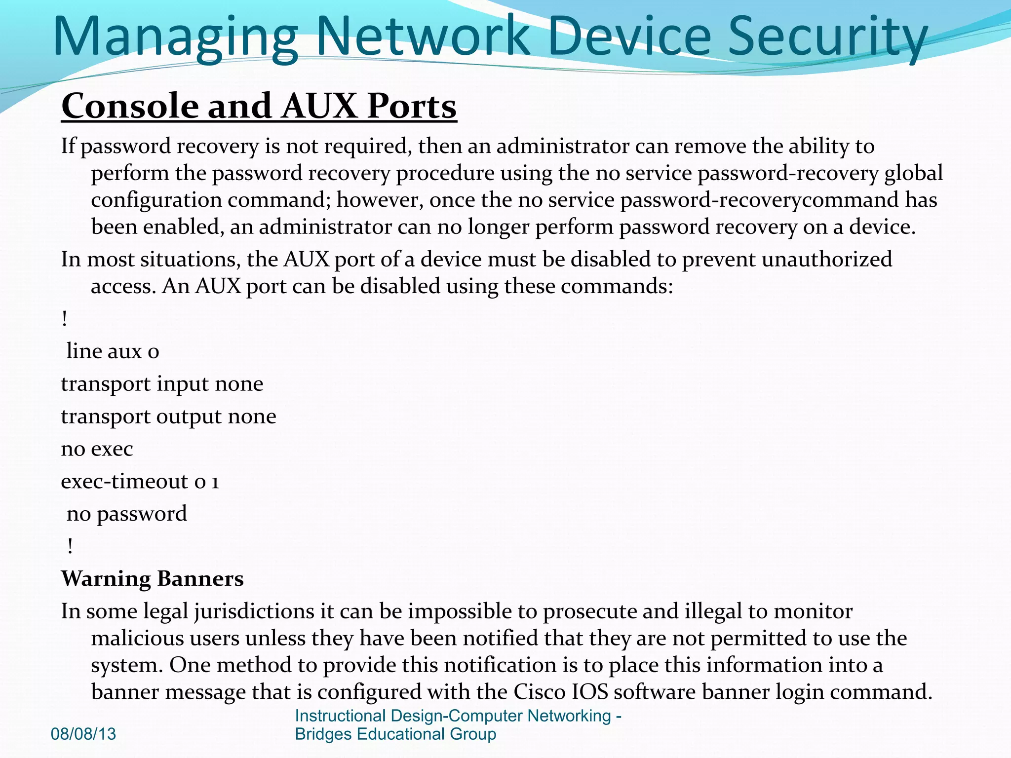 Console and AUX Ports
If password recovery is not required, then an administrator can remove the ability to
perform the password recovery procedure using the no service password-recovery global
configuration command; however, once the no service password-recoverycommand has
been enabled, an administrator can no longer perform password recovery on a device.
In most situations, the AUX port of a device must be disabled to prevent unauthorized
access. An AUX port can be disabled using these commands:
!
line aux 0
transport input none
transport output none
no exec
exec-timeout 0 1
no password
!
Warning Banners
In some legal jurisdictions it can be impossible to prosecute and illegal to monitor
malicious users unless they have been notified that they are not permitted to use the
system. One method to provide this notification is to place this information into a
banner message that is configured with the Cisco IOS software banner login command.
08/08/13
Instructional Design-Computer Networking -
Bridges Educational Group
Managing Network Device Security
 