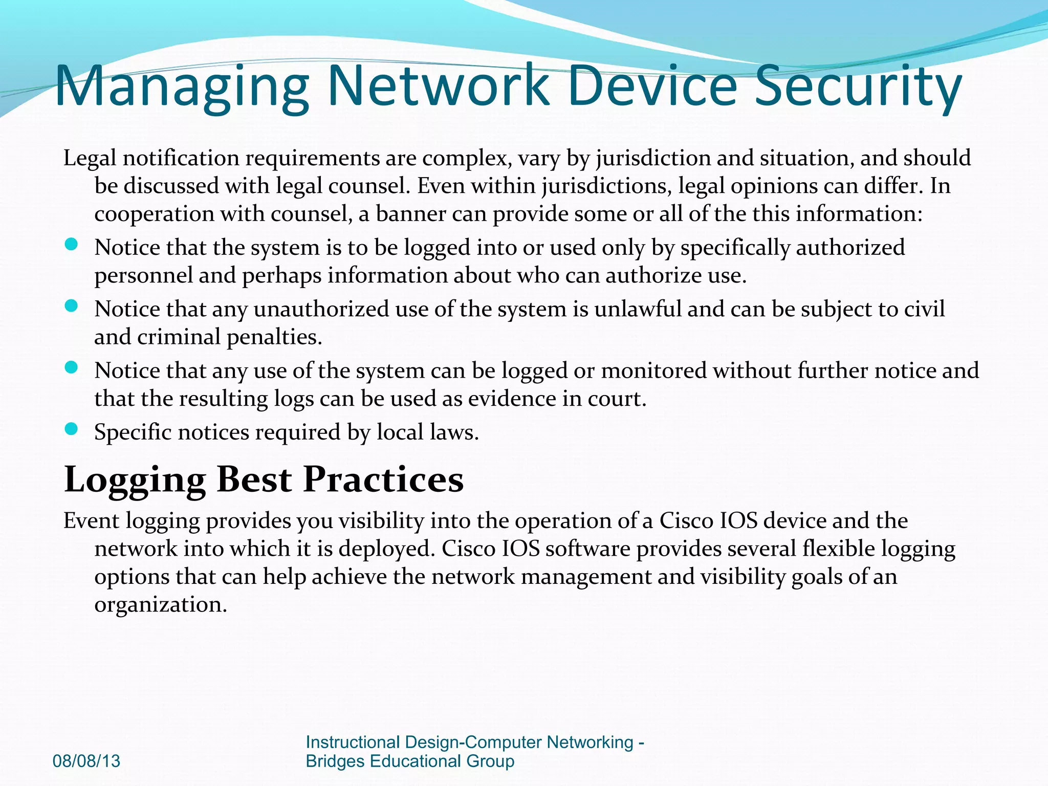 Legal notification requirements are complex, vary by jurisdiction and situation, and should
be discussed with legal counsel. Even within jurisdictions, legal opinions can differ. In
cooperation with counsel, a banner can provide some or all of the this information:
 Notice that the system is to be logged into or used only by specifically authorized
personnel and perhaps information about who can authorize use.
 Notice that any unauthorized use of the system is unlawful and can be subject to civil
and criminal penalties.
 Notice that any use of the system can be logged or monitored without further notice and
that the resulting logs can be used as evidence in court.
 Specific notices required by local laws.
Logging Best Practices
Event logging provides you visibility into the operation of a Cisco IOS device and the
network into which it is deployed. Cisco IOS software provides several flexible logging
options that can help achieve the network management and visibility goals of an
organization.
08/08/13
Instructional Design-Computer Networking -
Bridges Educational Group
Managing Network Device Security
 