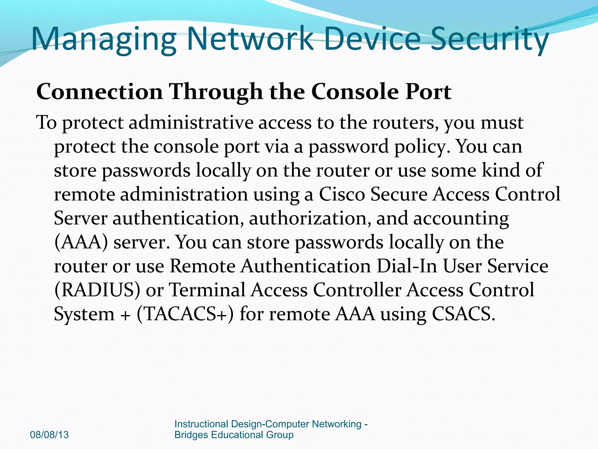 Connection Through the Console Port
To protect administrative access to the routers, you must
protect the console port via a password policy. You can
store passwords locally on the router or use some kind of
remote administration using a Cisco Secure Access Control
Server authentication, authorization, and accounting
(AAA) server. You can store passwords locally on the
router or use Remote Authentication Dial-In User Service
(RADIUS) or Terminal Access Controller Access Control
System + (TACACS+) for remote AAA using CSACS.
08/08/13
Instructional Design-Computer Networking -
Bridges Educational Group
Managing Network Device Security
 