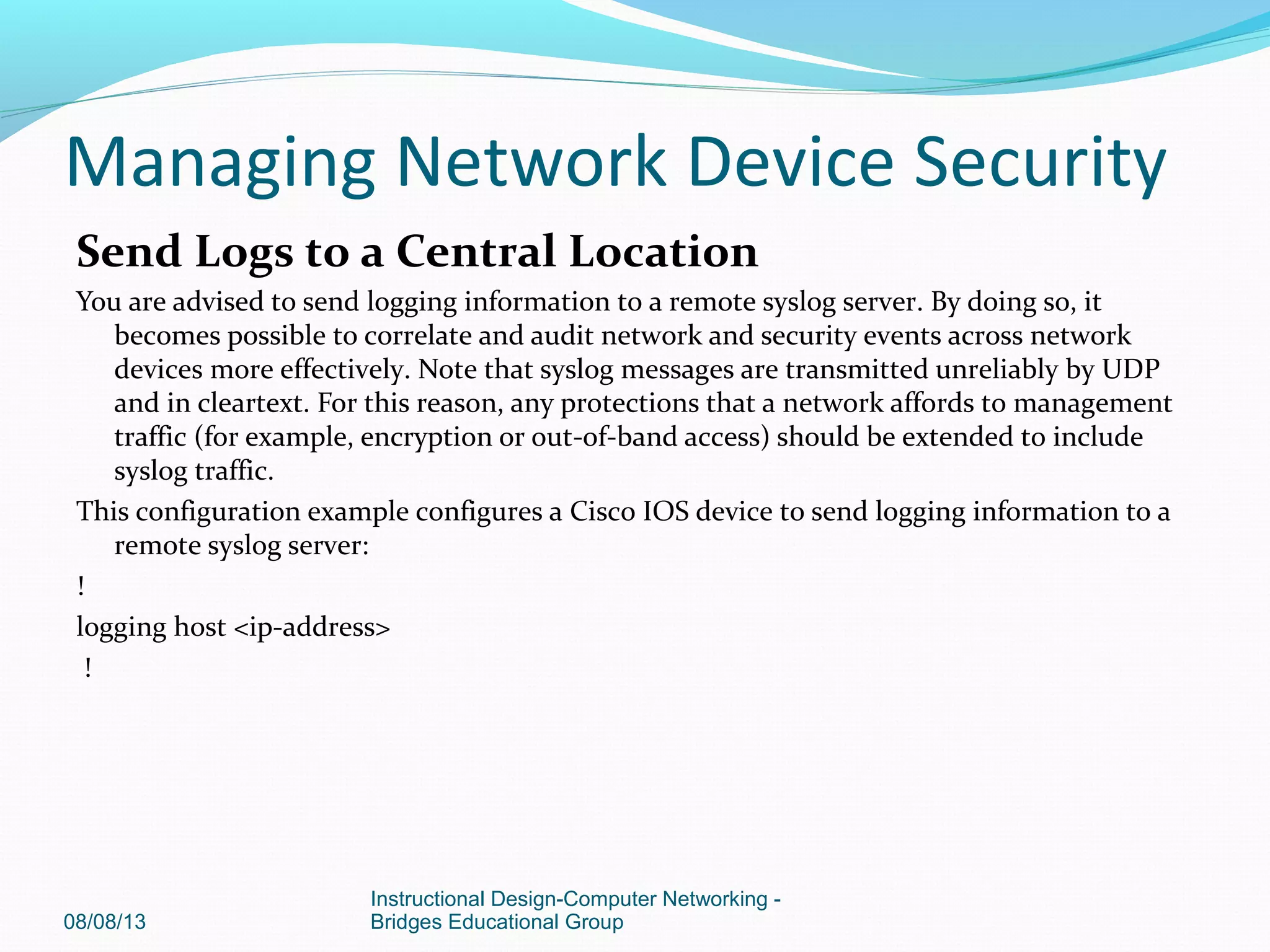 Send Logs to a Central Location
You are advised to send logging information to a remote syslog server. By doing so, it
becomes possible to correlate and audit network and security events across network
devices more effectively. Note that syslog messages are transmitted unreliably by UDP
and in cleartext. For this reason, any protections that a network affords to management
traffic (for example, encryption or out-of-band access) should be extended to include
syslog traffic.
This configuration example configures a Cisco IOS device to send logging information to a
remote syslog server:
!
logging host <ip-address>
!
08/08/13
Instructional Design-Computer Networking -
Bridges Educational Group
Managing Network Device Security
 