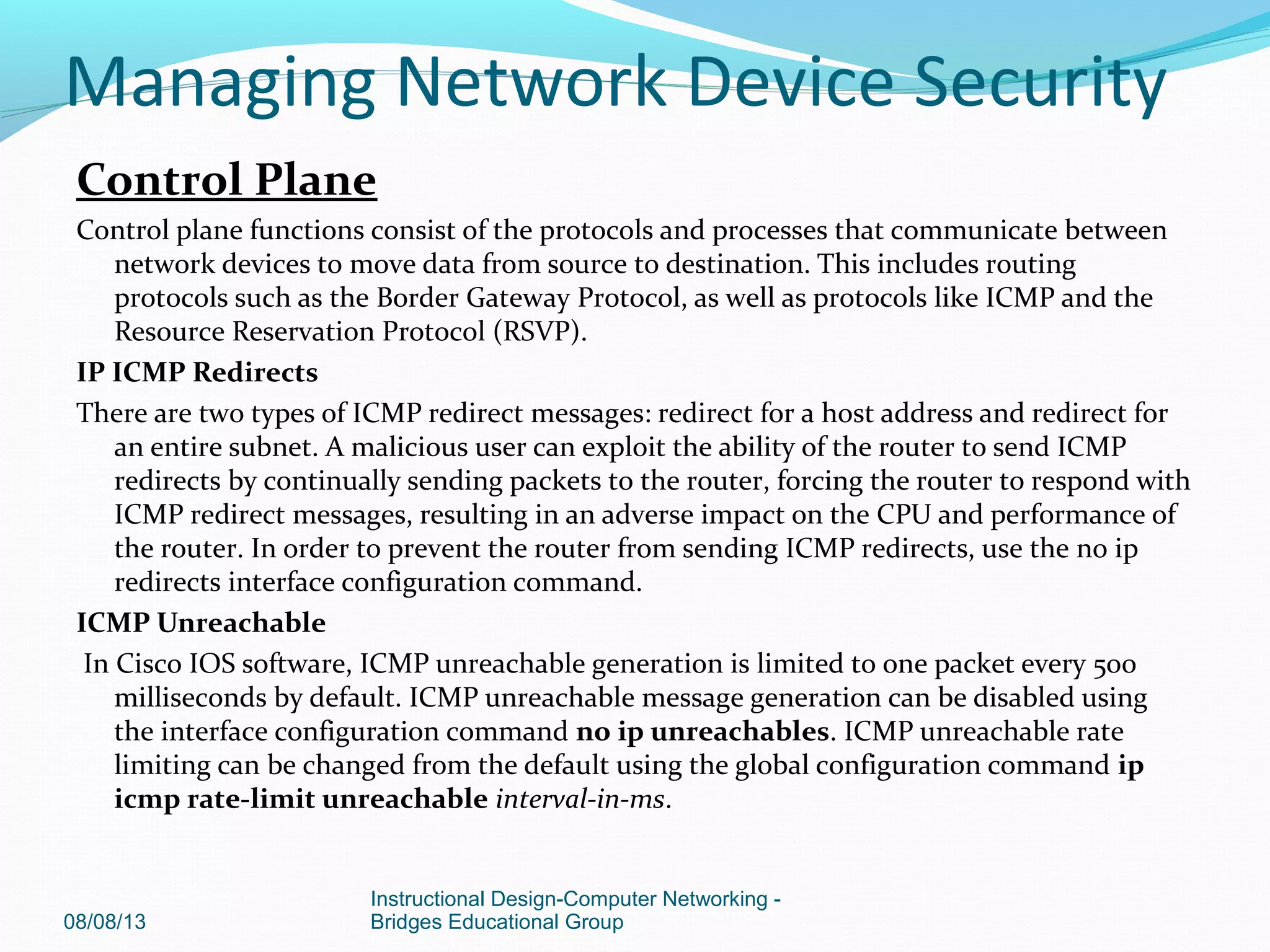 Control Plane
Control plane functions consist of the protocols and processes that communicate between
network devices to move data from source to destination. This includes routing
protocols such as the Border Gateway Protocol, as well as protocols like ICMP and the
Resource Reservation Protocol (RSVP).
IP ICMP Redirects
There are two types of ICMP redirect messages: redirect for a host address and redirect for
an entire subnet. A malicious user can exploit the ability of the router to send ICMP
redirects by continually sending packets to the router, forcing the router to respond with
ICMP redirect messages, resulting in an adverse impact on the CPU and performance of
the router. In order to prevent the router from sending ICMP redirects, use the no ip
redirects interface configuration command.
ICMP Unreachable
In Cisco IOS software, ICMP unreachable generation is limited to one packet every 500
milliseconds by default. ICMP unreachable message generation can be disabled using
the interface configuration command no ip unreachables. ICMP unreachable rate
limiting can be changed from the default using the global configuration command ip
icmp rate-limit unreachable interval-in-ms.
08/08/13
Instructional Design-Computer Networking -
Bridges Educational Group
Managing Network Device Security
 