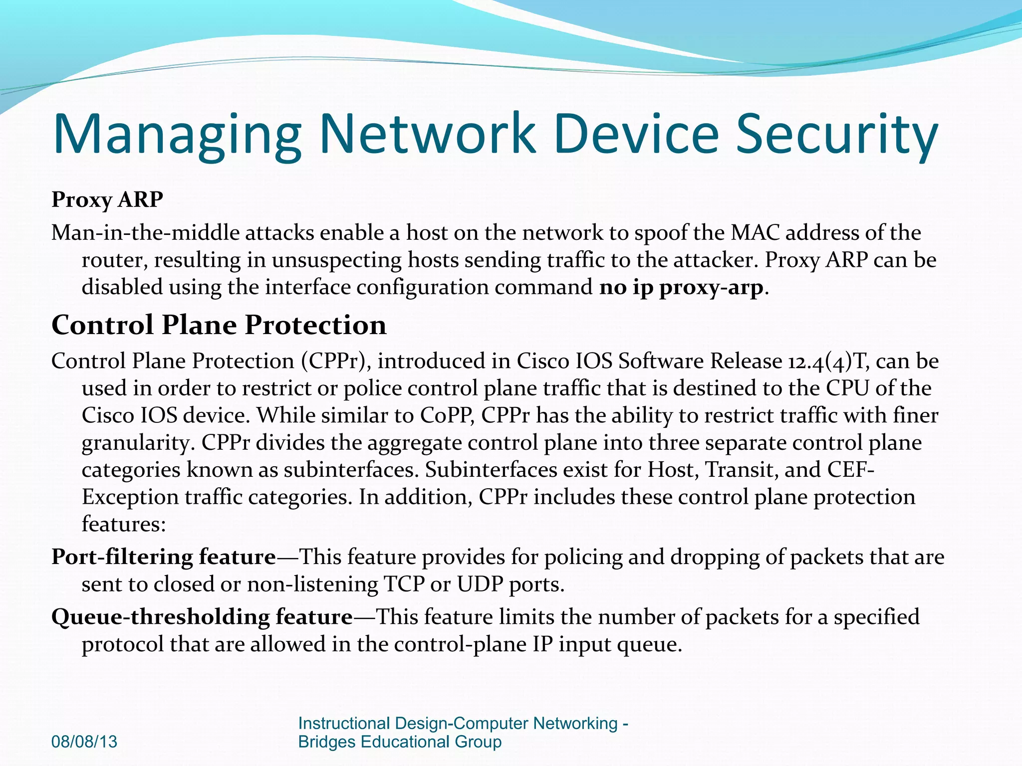 Proxy ARP
Man-in-the-middle attacks enable a host on the network to spoof the MAC address of the
router, resulting in unsuspecting hosts sending traffic to the attacker. Proxy ARP can be
disabled using the interface configuration command no ip proxy-arp.
Control Plane Protection
Control Plane Protection (CPPr), introduced in Cisco IOS Software Release 12.4(4)T, can be
used in order to restrict or police control plane traffic that is destined to the CPU of the
Cisco IOS device. While similar to CoPP, CPPr has the ability to restrict traffic with finer
granularity. CPPr divides the aggregate control plane into three separate control plane
categories known as subinterfaces. Subinterfaces exist for Host, Transit, and CEF-
Exception traffic categories. In addition, CPPr includes these control plane protection
features:
Port-filtering feature—This feature provides for policing and dropping of packets that are
sent to closed or non-listening TCP or UDP ports.
Queue-thresholding feature—This feature limits the number of packets for a specified
protocol that are allowed in the control-plane IP input queue.
08/08/13
Instructional Design-Computer Networking -
Bridges Educational Group
Managing Network Device Security
 