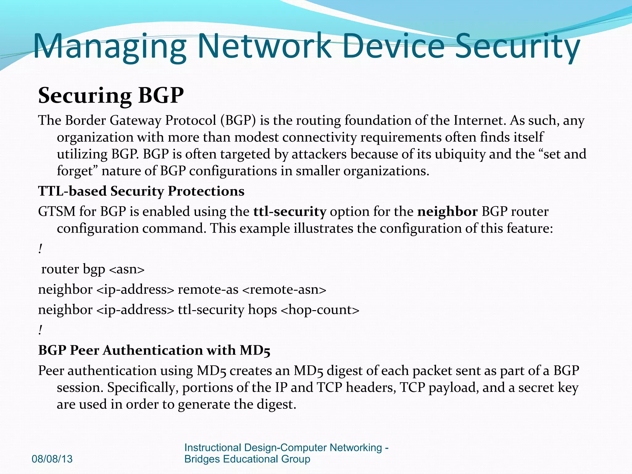 Securing BGP
The Border Gateway Protocol (BGP) is the routing foundation of the Internet. As such, any
organization with more than modest connectivity requirements often finds itself
utilizing BGP. BGP is often targeted by attackers because of its ubiquity and the “set and
forget” nature of BGP configurations in smaller organizations.
TTL-based Security Protections
GTSM for BGP is enabled using the ttl-security option for the neighbor BGP router
configuration command. This example illustrates the configuration of this feature:
!
router bgp <asn>
neighbor <ip-address> remote-as <remote-asn>
neighbor <ip-address> ttl-security hops <hop-count>
!
BGP Peer Authentication with MD5
Peer authentication using MD5 creates an MD5 digest of each packet sent as part of a BGP
session. Specifically, portions of the IP and TCP headers, TCP payload, and a secret key
are used in order to generate the digest.
08/08/13
Instructional Design-Computer Networking -
Bridges Educational Group
Managing Network Device Security
 