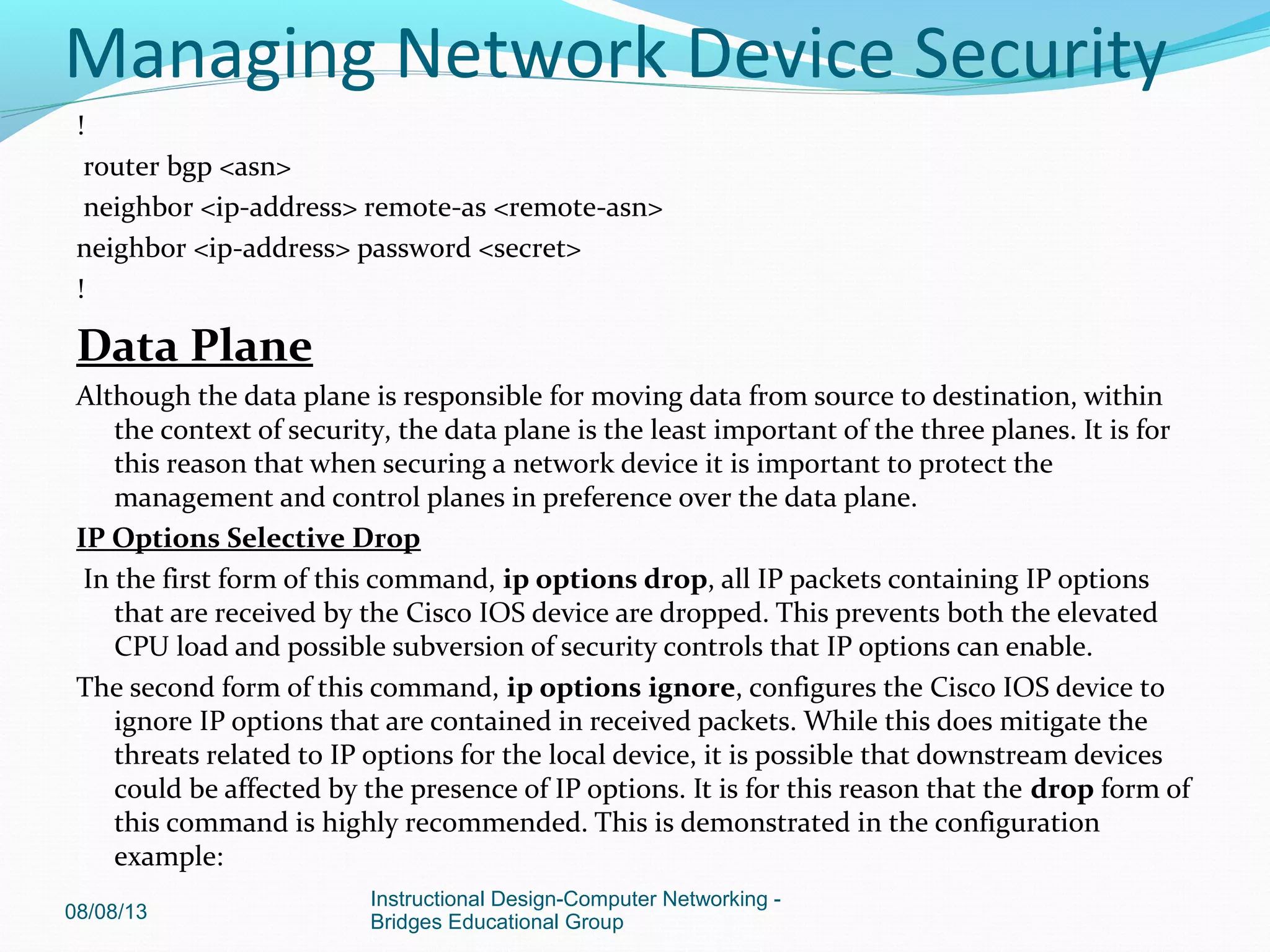 !
router bgp <asn>
neighbor <ip-address> remote-as <remote-asn>
neighbor <ip-address> password <secret>
!
Data Plane
Although the data plane is responsible for moving data from source to destination, within
the context of security, the data plane is the least important of the three planes. It is for
this reason that when securing a network device it is important to protect the
management and control planes in preference over the data plane.
IP Options Selective Drop
In the first form of this command, ip options drop, all IP packets containing IP options
that are received by the Cisco IOS device are dropped. This prevents both the elevated
CPU load and possible subversion of security controls that IP options can enable.
The second form of this command, ip options ignore, configures the Cisco IOS device to
ignore IP options that are contained in received packets. While this does mitigate the
threats related to IP options for the local device, it is possible that downstream devices
could be affected by the presence of IP options. It is for this reason that the drop form of
this command is highly recommended. This is demonstrated in the configuration
example:
08/08/13
Instructional Design-Computer Networking -
Bridges Educational Group
Managing Network Device Security
 