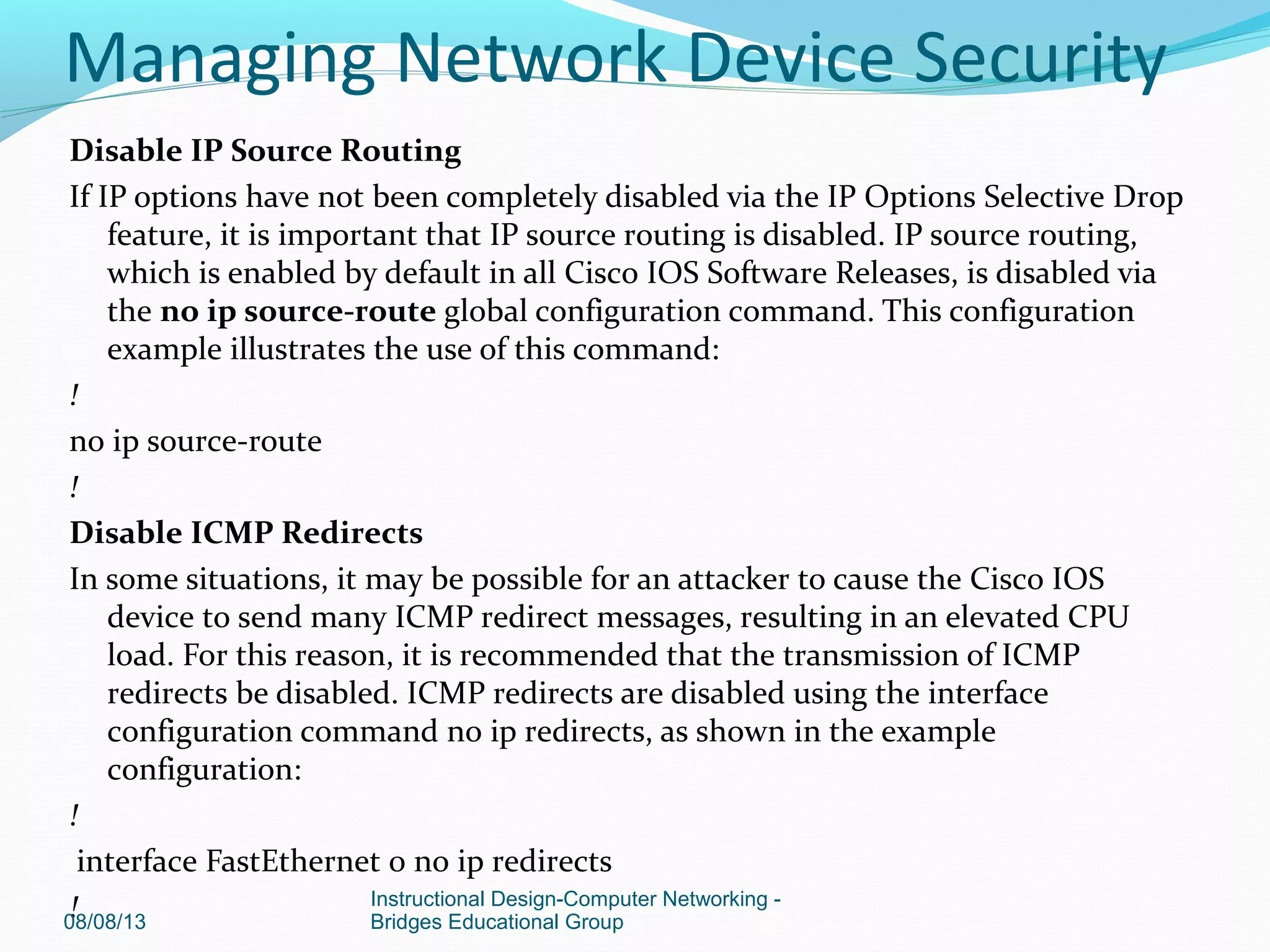 Disable IP Source Routing
If IP options have not been completely disabled via the IP Options Selective Drop
feature, it is important that IP source routing is disabled. IP source routing,
which is enabled by default in all Cisco IOS Software Releases, is disabled via
the no ip source-route global configuration command. This configuration
example illustrates the use of this command:
!
no ip source-route
!
Disable ICMP Redirects
In some situations, it may be possible for an attacker to cause the Cisco IOS
device to send many ICMP redirect messages, resulting in an elevated CPU
load. For this reason, it is recommended that the transmission of ICMP
redirects be disabled. ICMP redirects are disabled using the interface
configuration command no ip redirects, as shown in the example
configuration:
!
interface FastEthernet 0 no ip redirects
!08/08/13
Instructional Design-Computer Networking -
Bridges Educational Group
Managing Network Device Security
 