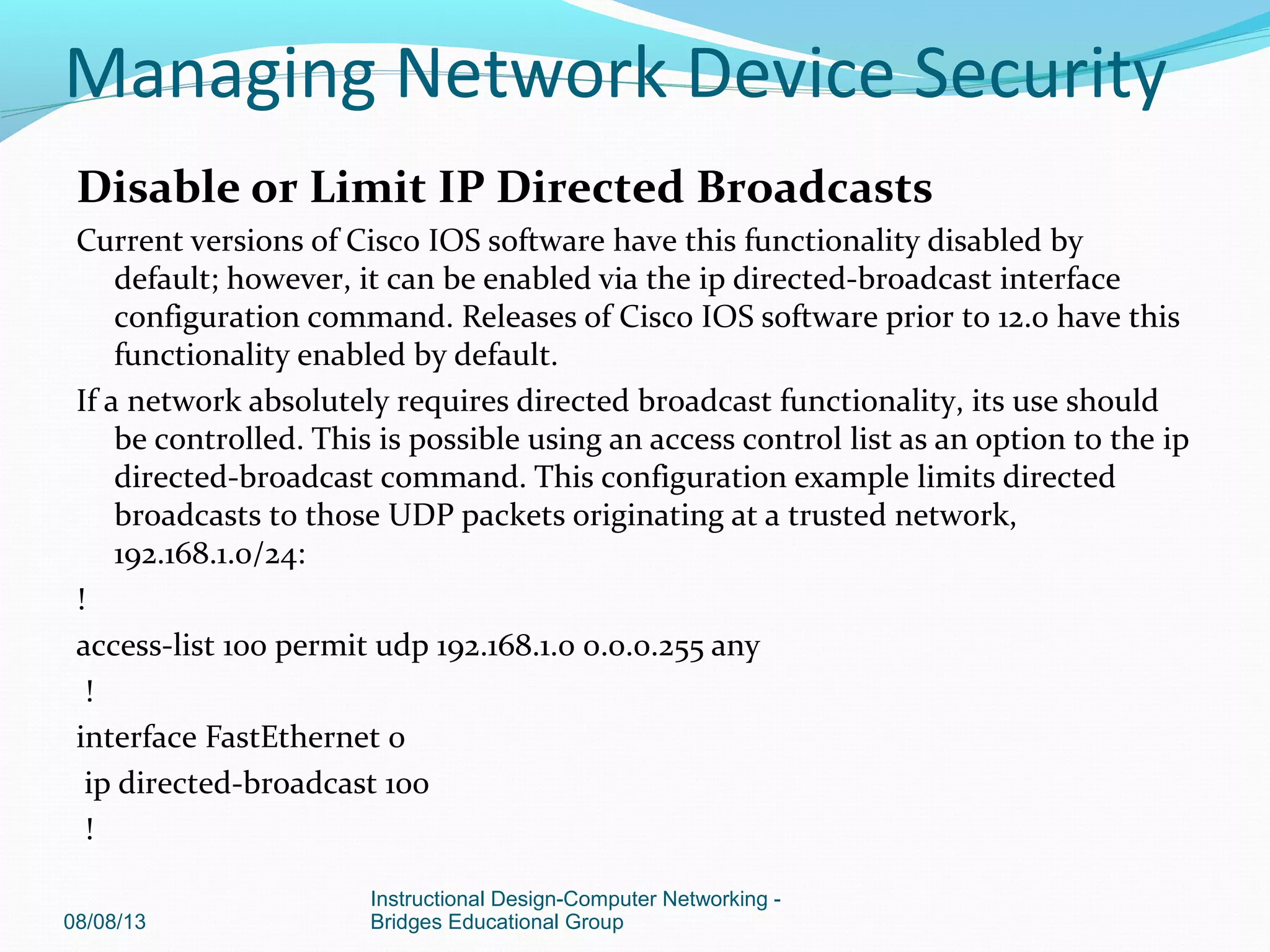 Disable or Limit IP Directed Broadcasts
Current versions of Cisco IOS software have this functionality disabled by
default; however, it can be enabled via the ip directed-broadcast interface
configuration command. Releases of Cisco IOS software prior to 12.0 have this
functionality enabled by default.
If a network absolutely requires directed broadcast functionality, its use should
be controlled. This is possible using an access control list as an option to the ip
directed-broadcast command. This configuration example limits directed
broadcasts to those UDP packets originating at a trusted network,
192.168.1.0/24:
!
access-list 100 permit udp 192.168.1.0 0.0.0.255 any
!
interface FastEthernet 0
ip directed-broadcast 100
!
08/08/13
Instructional Design-Computer Networking -
Bridges Educational Group
Managing Network Device Security
 
