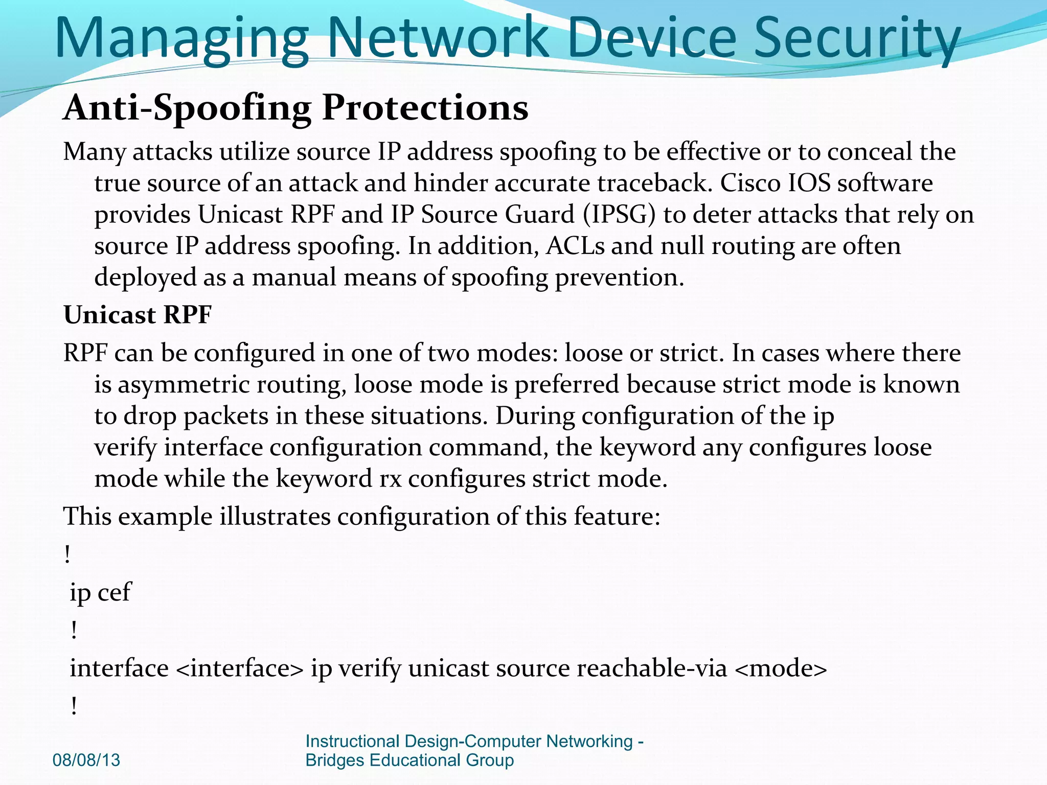 Anti-Spoofing Protections
Many attacks utilize source IP address spoofing to be effective or to conceal the
true source of an attack and hinder accurate traceback. Cisco IOS software
provides Unicast RPF and IP Source Guard (IPSG) to deter attacks that rely on
source IP address spoofing. In addition, ACLs and null routing are often
deployed as a manual means of spoofing prevention.
Unicast RPF
RPF can be configured in one of two modes: loose or strict. In cases where there
is asymmetric routing, loose mode is preferred because strict mode is known
to drop packets in these situations. During configuration of the ip
verify interface configuration command, the keyword any configures loose
mode while the keyword rx configures strict mode.
This example illustrates configuration of this feature:
!
ip cef
!
interface <interface> ip verify unicast source reachable-via <mode>
!
08/08/13
Instructional Design-Computer Networking -
Bridges Educational Group
Managing Network Device Security
 