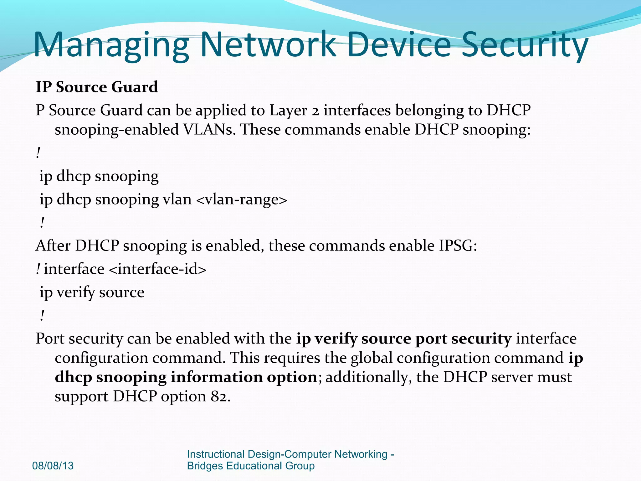 IP Source Guard
P Source Guard can be applied to Layer 2 interfaces belonging to DHCP
snooping-enabled VLANs. These commands enable DHCP snooping:
!
ip dhcp snooping
ip dhcp snooping vlan <vlan-range>
!
After DHCP snooping is enabled, these commands enable IPSG:
! interface <interface-id>
ip verify source
!
Port security can be enabled with the ip verify source port security interface
configuration command. This requires the global configuration command ip
dhcp snooping information option; additionally, the DHCP server must
support DHCP option 82.
08/08/13
Instructional Design-Computer Networking -
Bridges Educational Group
Managing Network Device Security
 