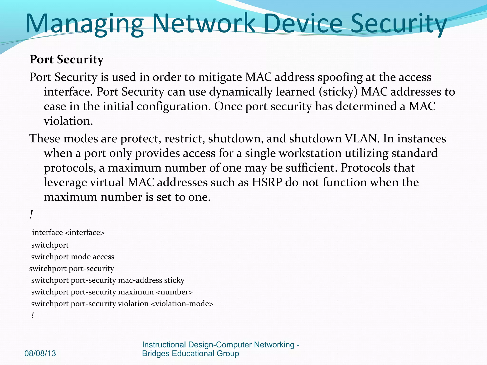 Port Security
Port Security is used in order to mitigate MAC address spoofing at the access
interface. Port Security can use dynamically learned (sticky) MAC addresses to
ease in the initial configuration. Once port security has determined a MAC
violation.
These modes are protect, restrict, shutdown, and shutdown VLAN. In instances
when a port only provides access for a single workstation utilizing standard
protocols, a maximum number of one may be sufficient. Protocols that
leverage virtual MAC addresses such as HSRP do not function when the
maximum number is set to one.
!
interface <interface>
switchport
switchport mode access
switchport port-security
switchport port-security mac-address sticky
switchport port-security maximum <number>
switchport port-security violation <violation-mode>
!
08/08/13
Instructional Design-Computer Networking -
Bridges Educational Group
Managing Network Device Security
 