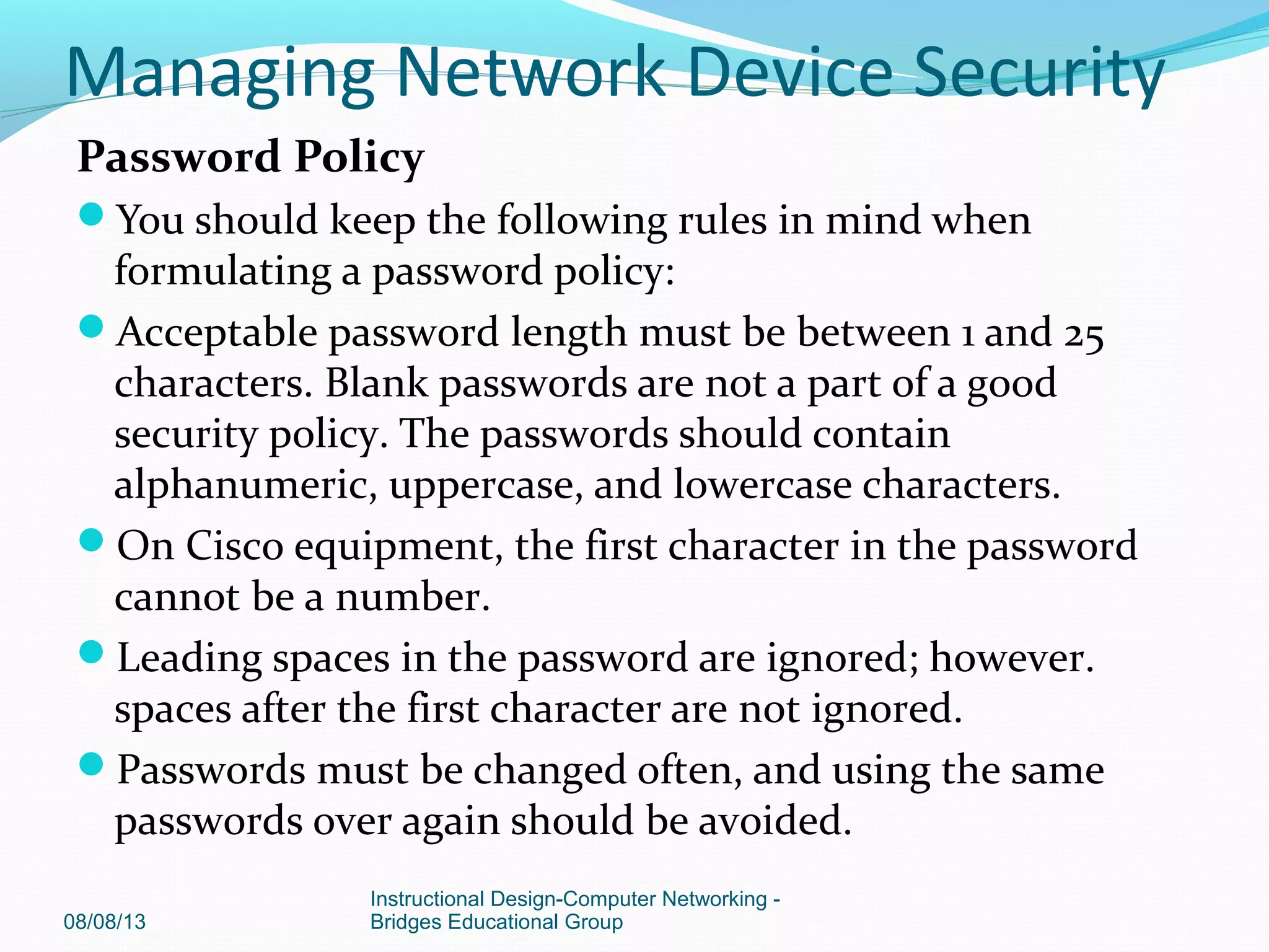 Password Policy
You should keep the following rules in mind when
formulating a password policy:
Acceptable password length must be between 1 and 25
characters. Blank passwords are not a part of a good
security policy. The passwords should contain
alphanumeric, uppercase, and lowercase characters.
On Cisco equipment, the first character in the password
cannot be a number.
Leading spaces in the password are ignored; however.
spaces after the first character are not ignored.
Passwords must be changed often, and using the same
passwords over again should be avoided.
08/08/13
Instructional Design-Computer Networking -
Bridges Educational Group
Managing Network Device Security
 