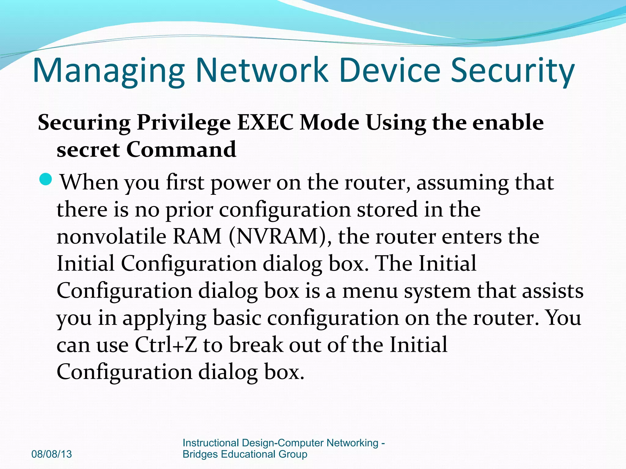 Securing Privilege EXEC Mode Using the enable
secret Command
When you first power on the router, assuming that
there is no prior configuration stored in the
nonvolatile RAM (NVRAM), the router enters the
Initial Configuration dialog box. The Initial
Configuration dialog box is a menu system that assists
you in applying basic configuration on the router. You
can use Ctrl+Z to break out of the Initial
Configuration dialog box.
08/08/13
Instructional Design-Computer Networking -
Bridges Educational Group
Managing Network Device Security
 
