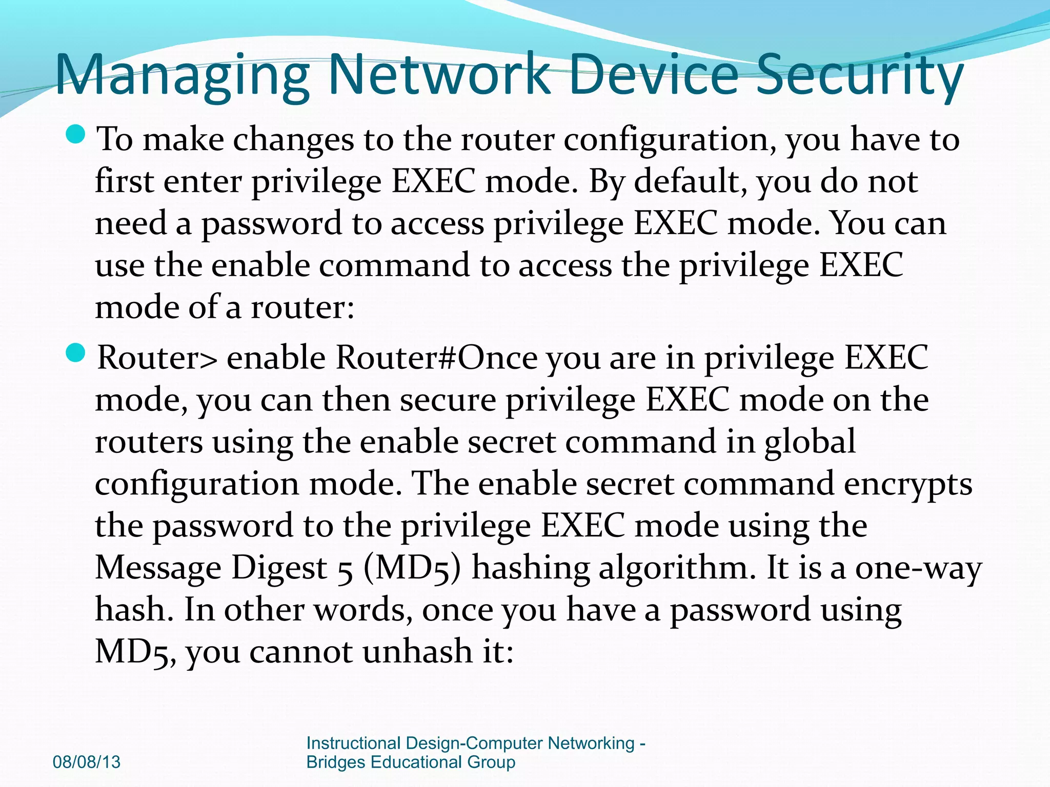 To make changes to the router configuration, you have to
first enter privilege EXEC mode. By default, you do not
need a password to access privilege EXEC mode. You can
use the enable command to access the privilege EXEC
mode of a router:
Router> enable Router#Once you are in privilege EXEC
mode, you can then secure privilege EXEC mode on the
routers using the enable secret command in global
configuration mode. The enable secret command encrypts
the password to the privilege EXEC mode using the
Message Digest 5 (MD5) hashing algorithm. It is a one-way
hash. In other words, once you have a password using
MD5, you cannot unhash it:
08/08/13
Instructional Design-Computer Networking -
Bridges Educational Group
Managing Network Device Security
 
