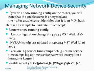 if you do a show running-config on the router, you will
note that the enable secret is encrypted and
the 5 after enable secret identifies that it is an MD5 hash.
Here is an example to illustrate this concept:
Router# show running-config
 ! Last configuration change at 14:34:43 MST Wed Jul 16
2003
! NVRAM config last updated at 14:34:44 MST Wed Jul 16
2003
! version 12.3 service timestamps debug uptime service
timestamps log uptime service password-encryption !
hostname Router !
 enable secret 5 $1$oeJp$08vrQkQWGgsz5S5h.VqQe/ !
08/08/13
Instructional Design-Computer Networking -
Bridges Educational Group
Managing Network Device Security
 