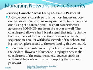 Securing Console Access Using a Console Password
A Cisco router's console port is the most important port
on the device. Password recovery on the router can only be
done using the console port. This port can be used to
access the ROMMON mode on the router as well. The
console port allows a hard break signal that interrupts the
boot sequence of the router. You can issue the break
sequence on a router within 60 seconds of the reboot, and
it gives complete access to the user issuing this command.
Cisco routers are vulnerable if you have physical access to
the devices. However, if someone is trying to access the
console port of the router remotely, you can apply an
additional layer of security by prompting the user for a
password.
08/08/13
Instructional Design-Computer Networking -
Bridges Educational Group
Managing Network Device Security
 