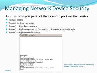 Here is how you protect the console port on the router:
 Router> enable
 Router# configure terminal
 Router(config)# line console 0
 Router(config-line)# password Ciscorocks123 Router(config-line)# login
 Router(config-line)# end Router#
08/08/13
Instructional Design-Computer Networking -
Bridges Educational Group
Managing Network Device Security
 
