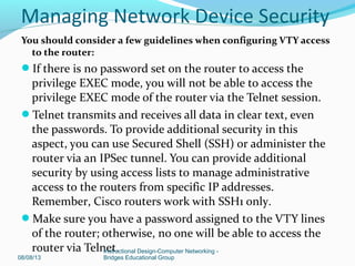 You should consider a few guidelines when configuring VTY access
to the router:
If there is no password set on the router to access the
privilege EXEC mode, you will not be able to access the
privilege EXEC mode of the router via the Telnet session.
Telnet transmits and receives all data in clear text, even
the passwords. To provide additional security in this
aspect, you can use Secured Shell (SSH) or administer the
router via an IPSec tunnel. You can provide additional
security by using access lists to manage administrative
access to the routers from specific IP addresses.
Remember, Cisco routers work with SSH1 only.
Make sure you have a password assigned to the VTY lines
of the router; otherwise, no one will be able to access the
router via Telnet.
08/08/13
Instructional Design-Computer Networking -
Bridges Educational Group
Managing Network Device Security
 