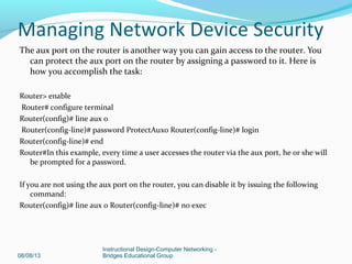 The aux port on the router is another way you can gain access to the router. You
can protect the aux port on the router by assigning a password to it. Here is
how you accomplish the task:
Router> enable
Router# configure terminal
Router(config)# line aux 0
Router(config-line)# password ProtectAux0 Router(config-line)# login
Router(config-line)# end
Router#In this example, every time a user accesses the router via the aux port, he or she will
be prompted for a password.
If you are not using the aux port on the router, you can disable it by issuing the following
command:
Router(config)# line aux 0 Router(config-line)# no exec
08/08/13
Instructional Design-Computer Networking -
Bridges Educational Group
Managing Network Device Security
 