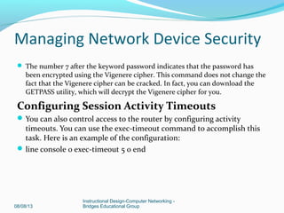  The number 7 after the keyword password indicates that the password has
been encrypted using the Vigenere cipher. This command does not change the
fact that the Vigenere cipher can be cracked. In fact, you can download the
GETPASS utility, which will decrypt the Vigenere cipher for you.
Configuring Session Activity Timeouts
You can also control access to the router by configuring activity
timeouts. You can use the exec-timeout command to accomplish this
task. Here is an example of the configuration:
line console 0 exec-timeout 5 0 end
08/08/13
Instructional Design-Computer Networking -
Bridges Educational Group
Managing Network Device Security
 