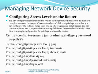 Configuring Access Levels on the Router
 You can configure access levels on the routers so the junior administrators do not have
complete access to the router. Cisco routers have 16 different privilege levels that you
can configure. The 16 levels range from 0 to 15, where 15 is equal to full access. You can
customize levels 2 to 15 to provide monitoring abilities to the secondary administrators.
Here is a sample configuration for privilege levels on the router:
Central(config)#username junioradmin privilege 3 password
0 s3cUr!tY
Central(config)#privilege exec level 3 ping
Central(config)#privilege exec level 3 traceroute
Central(config)#privilege exec level 3 show ip route
Central(config-line)#line vty 0 4
Central(config-line)#password CisC0r0cK5
Central(config-line)#login local
08/08/13
Instructional Design-Computer Networking -
Bridges Educational Group
Managing Network Device Security
 