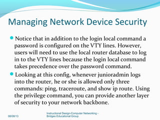 Notice that in addition to the login local command a
password is configured on the VTY lines. However,
users will need to use the local router database to log
in to the VTY lines because the login local command
takes precedence over the password command.
Looking at this config, whenever junioradmin logs
into the router, he or she is allowed only three
commands: ping, traceroute, and show ip route. Using
the privilege command, you can provide another layer
of security to your network backbone.
08/08/13
Instructional Design-Computer Networking -
Bridges Educational Group
Managing Network Device Security
 