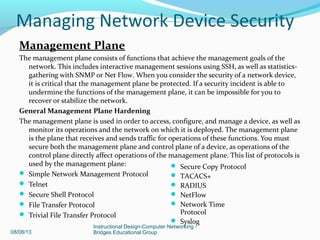 Management Plane
The management plane consists of functions that achieve the management goals of the
network. This includes interactive management sessions using SSH, as well as statistics-
gathering with SNMP or Net Flow. When you consider the security of a network device,
it is critical that the management plane be protected. If a security incident is able to
undermine the functions of the management plane, it can be impossible for you to
recover or stabilize the network.
General Management Plane Hardening
The management plane is used in order to access, configure, and manage a device, as well as
monitor its operations and the network on which it is deployed. The management plane
is the plane that receives and sends traffic for operations of these functions. You must
secure both the management plane and control plane of a device, as operations of the
control plane directly affect operations of the management plane. This list of protocols is
used by the management plane:
 Simple Network Management Protocol
 Telnet
 Secure Shell Protocol
 File Transfer Protocol
 Trivial File Transfer Protocol
08/08/13
Instructional Design-Computer Networking -
Bridges Educational Group
 Secure Copy Protocol
 TACACS+
 RADIUS
 NetFlow
 Network Time
Protocol
 Syslog
Managing Network Device Security
 