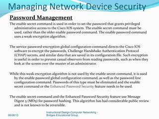 Password Management
The enable secret command is used in order to set the password that grants privileged
administrative access to the Cisco IOS system. The enable secret command must be
used, rather than the older enable password command. The enable password command
uses a weak encryption algorithm.
The service password-encryption global configuration command directs the Cisco IOS
software to encrypt the passwords, Challenge Handshake Authentication Protocol
(CHAP) secrets, and similar data that are saved in its configuration file. Such encryption
is useful in order to prevent casual observers from reading passwords, such as when they
look at the screen over the muster of an administrator.
While this weak encryption algorithm is not used by the enable secret command, it is used
by the enable password global configuration command, as well as the password line
configuration command. Passwords of this type must be eliminated and the enable
secret command or the Enhanced Password Security feature needs to be used.
The enable secret command and the Enhanced Password Security feature use Message
Digest 5 (MD5) for password hashing. This algorithm has had considerable public review
and is not known to be reversible.
08/08/13
Instructional Design-Computer Networking -
Bridges Educational Group
Managing Network Device Security
 