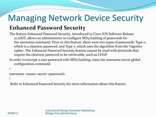 Enhanced Password Security
The feature Enhanced Password Security, introduced in Cisco IOS Software Release
12.2(8)T, allows an administrator to configure MD5 hashing of passwords for
the username command. Prior to this feature, there were two types of passwords: Type 0,
which is a cleartext password, and Type 7, which uses the algorithm from the Vigenère
cipher. The Enhanced Password Security feature cannot be used with protocols that
require the cleartext password to be retrievable, such as CHAP.
In order to encrypt a user password with MD5 hashing, issue the username secret global
configuration command.
!
username <name> secret <password>
!
Refer to Enhanced Password Security for more information about this feature.
08/08/13
Instructional Design-Computer Networking -
Bridges Educational Group
Managing Network Device Security
 