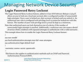Login Password Retry Lockout
The Login Password Retry Lockout feature, added in Cisco IOS Software Release 12.3(14)T,
allows an you to lock out a local user account after a configured number of unsuccessful
login attempts. Once a user is locked out, their account is locked until you unlock it. An
authorized user who is configured with privilege level 15 cannot be locked out with this
feature. The number of users with privilege level 15 must be kept to a minimum.
Note that authorized users can lock themselves out of a device if the number of
unsuccessful login attempts is reached. Additionally, a malicious user can create a denial
of service (DoS) condition with repeated attempts to authenticate with a valid username.
This example shows how to enable the Login Password Retry Lockout feature:
!
aaa new-model
aaa local authentication attempts max-fail <max-attempts>
aaa authentication login default local
!
username <name> secret <password>
!
This feature also applies to authentication methods such as CHAP and Password
Authentication Protocol (PAP).
08/08/13
Instructional Design-Computer Networking -
Bridges Educational Group
Managing Network Device Security
 