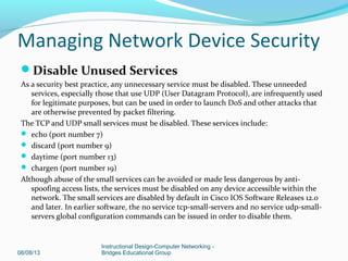 Disable Unused Services
As a security best practice, any unnecessary service must be disabled. These unneeded
services, especially those that use UDP (User Datagram Protocol), are infrequently used
for legitimate purposes, but can be used in order to launch DoS and other attacks that
are otherwise prevented by packet filtering.
The TCP and UDP small services must be disabled. These services include:
 echo (port number 7)
 discard (port number 9)
 daytime (port number 13)
 chargen (port number 19)
Although abuse of the small services can be avoided or made less dangerous by anti-
spoofing access lists, the services must be disabled on any device accessible within the
network. The small services are disabled by default in Cisco IOS Software Releases 12.0
and later. In earlier software, the no service tcp-small-servers and no service udp-small-
servers global configuration commands can be issued in order to disable them.
08/08/13
Instructional Design-Computer Networking -
Bridges Educational Group
Managing Network Device Security
 
