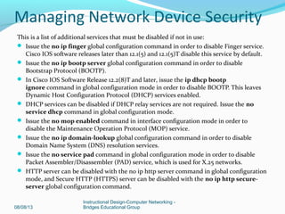 This is a list of additional services that must be disabled if not in use:
 Issue the no ip finger global configuration command in order to disable Finger service.
Cisco IOS software releases later than 12.1(5) and 12.1(5)T disable this service by default.
 Issue the no ip bootp server global configuration command in order to disable
Bootstrap Protocol (BOOTP).
 In Cisco IOS Software Release 12.2(8)T and later, issue the ip dhcp bootp
ignore command in global configuration mode in order to disable BOOTP. This leaves
Dynamic Host Configuration Protocol (DHCP) services enabled.
 DHCP services can be disabled if DHCP relay services are not required. Issue the no
service dhcp command in global configuration mode.
 Issue the no mop enabled command in interface configuration mode in order to
disable the Maintenance Operation Protocol (MOP) service.
 Issue the no ip domain-lookup global configuration command in order to disable
Domain Name System (DNS) resolution services.
 Issue the no service pad command in global configuration mode in order to disable
Packet Assembler/Disassembler (PAD) service, which is used for X.25 networks.
 HTTP server can be disabled with the no ip http server command in global configuration
mode, and Secure HTTP (HTTPS) server can be disabled with the no ip http secure-
server global configuration command.
08/08/13
Instructional Design-Computer Networking -
Bridges Educational Group
Managing Network Device Security
 