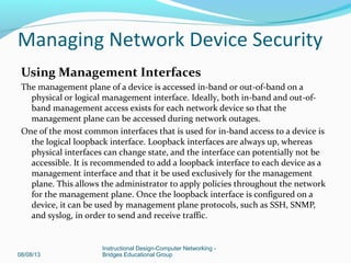 Using Management Interfaces
The management plane of a device is accessed in-band or out-of-band on a
physical or logical management interface. Ideally, both in-band and out-of-
band management access exists for each network device so that the
management plane can be accessed during network outages.
One of the most common interfaces that is used for in-band access to a device is
the logical loopback interface. Loopback interfaces are always up, whereas
physical interfaces can change state, and the interface can potentially not be
accessible. It is recommended to add a loopback interface to each device as a
management interface and that it be used exclusively for the management
plane. This allows the administrator to apply policies throughout the network
for the management plane. Once the loopback interface is configured on a
device, it can be used by management plane protocols, such as SSH, SNMP,
and syslog, in order to send and receive traffic.
08/08/13
Instructional Design-Computer Networking -
Bridges Educational Group
Managing Network Device Security
 