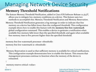 Memory Threshold Notifications
The feature Memory Threshold Notification, added in Cisco IOS Software Release 12.3(4)T,
allows you to mitigate low-memory conditions on a device. This feature uses two
methods to accomplish this: Memory Threshold Notification and Memory Reservation.
Memory Threshold Notification generates a log message in order to indicate that free
memory on a device has fallen lower than the configured threshold. This configuration
example shows how to enable this feature with the memory free low-watermark
global configuration command. This enables a device to generate a notification when
available free memory falls lower than the specified threshold, and again when available
free memory rises to five percent higher than the specified threshold.
!
memory free low-watermark processor <threshold>
memory free low-watermark io <threshold>
!
Memory Reservation is used so that sufficient memory is available for critical notifications.
This configuration example demonstrates how to enable this feature. This ensures that
management processes continue to function when the memory of the device is
exhausted.
!
memory reserve critical <value>
!
08/08/13 Instructional Design-Computer Networking -
Bridges Educational Group
Managing Network Device Security
 