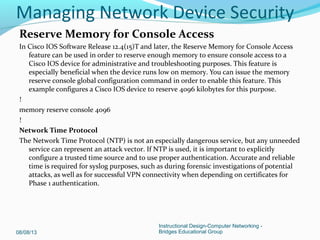 Reserve Memory for Console Access
In Cisco IOS Software Release 12.4(15)T and later, the Reserve Memory for Console Access
feature can be used in order to reserve enough memory to ensure console access to a
Cisco IOS device for administrative and troubleshooting purposes. This feature is
especially beneficial when the device runs low on memory. You can issue the memory
reserve console global configuration command in order to enable this feature. This
example configures a Cisco IOS device to reserve 4096 kilobytes for this purpose.
!
memory reserve console 4096
!
Network Time Protocol
The Network Time Protocol (NTP) is not an especially dangerous service, but any unneeded
service can represent an attack vector. If NTP is used, it is important to explicitly
configure a trusted time source and to use proper authentication. Accurate and reliable
time is required for syslog purposes, such as during forensic investigations of potential
attacks, as well as for successful VPN connectivity when depending on certificates for
Phase 1 authentication.
08/08/13
Instructional Design-Computer Networking -
Bridges Educational Group
Managing Network Device Security
 