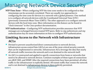 NTP Time Zone—When configuring NTP the time zone needs to be configured so that
timestamps can be accurately correlated. There are usually two approaches to
configuring the time zone for devices in a network with a global presence. One method
is to configure all network devices with the Coordinated Universal Time (UTC)
(previously Greenwich Mean Time (GMT)). The other approach is to configure network
devices with the local time zone. More information on this feature can be found in
“clock timezone” in the Cisco product documentation.
NTP Authentication—Configuring NTP authentication provides assurance that NTP
messages are exchanged between trusted NTP peers. Refer to ntp authenticate and ntp
authentication-key for more information on how to configure NTP authentication.
Limiting Access to the Network with Infrastructure
ACLs
 Devised to prevent unauthorized direct communication to network devices,
infrastructure access control lists (iACLs) are one of the most critical security controls
that can be implemented in networks. Infrastructure ACLs leverage the idea that nearly
all network traffic traverses the network and is not destined to the network itself.
 An iACL is constructed and applied to specify connections from hosts or networks that
need to be allowed to network devices. Common examples of these types of connections
are eBGP, SSH, and SNMP. After the required connections have been permitted, all other
traffic to the infrastructure is explicitly denied. All transit traffic that crosses the network
and is not destined to infrastructure devices is then explicitly permitted.
08/08/13
Instructional Design-Computer Networking -
Bridges Educational Group
Managing Network Device Security
 