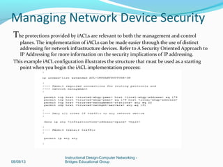 The protections provided by iACLs are relevant to both the management and control
planes. The implementation of iACLs can be made easier through the use of distinct
addressing for network infrastructure devices. Refer to A Security Oriented Approach to
IP Addressing for more information on the security implications of IP addressing.
This example iACL configuration illustrates the structure that must be used as a starting
point when you begin the iACL implementation process:
08/08/13
Instructional Design-Computer Networking -
Bridges Educational Group
Managing Network Device Security
 