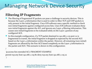 Filtering IP Fragments
 The filtering of fragmented IP packets can pose a challenge to security devices. This is
because the Layer 4 information that is used in order to filter TCP and UDP packets is
only present in the initial fragment. Cisco IOS software uses a specific method to check
non-initial fragments against configured access lists. Cisco IOS software evaluates these
non-initial fragments against the ACL and ignores any Layer 4 filtering information. This
causes non-initial fragments to be evaluated solely on the Layer 3 portion of any
configured ACE.
 In this example configuration, if a TCP packet destined to 192.168.1.1 on port 22 is
fragmented in transit, the initial fragment is dropped as expected by the second ACE
based on the Layer 4 information within the packet. However, all remaining (non-initial)
fragments are allowed by the first ACE based completely on the Layer 3 information in
the packet and ACE. This scenario is shown in this configuration:
!
ip access-list extended ACL-FRAGMENT-EXAMPLE
permit tcp any host 192.168.1.1 eq 80 deny tcp any host 192.168.1.1 eq 22
!
08/08/13
Instructional Design-Computer Networking -
Bridges Educational Group
Managing Network Device Security
 