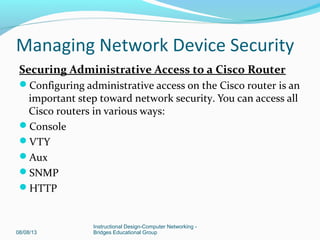 Securing Administrative Access to a Cisco Router
Configuring administrative access on the Cisco router is an
important step toward network security. You can access all
Cisco routers in various ways:
Console
VTY
Aux
SNMP
HTTP
08/08/13
Instructional Design-Computer Networking -
Bridges Educational Group
Managing Network Device Security
 