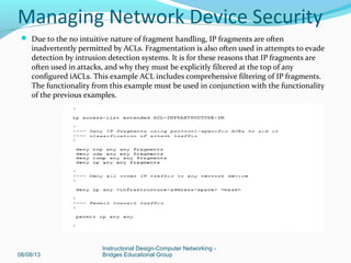  Due to the no intuitive nature of fragment handling, IP fragments are often
inadvertently permitted by ACLs. Fragmentation is also often used in attempts to evade
detection by intrusion detection systems. It is for these reasons that IP fragments are
often used in attacks, and why they must be explicitly filtered at the top of any
configured iACLs. This example ACL includes comprehensive filtering of IP fragments.
The functionality from this example must be used in conjunction with the functionality
of the previous examples.
08/08/13
Instructional Design-Computer Networking -
Bridges Educational Group
Managing Network Device Security
 