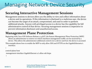 Securing Interactive Management Sessions
Management sessions to devices allow you the ability to view and collect information about
a device and its operations. If this information is disclosed to a malicious user, the device
can become the target of an attack, compromised, and used in order to perform
additional attacks. Anyone with privileged access to a device has the capability for full
administrative control of that device. Securing management sessions is imperative to
prevent information disclosure and unauthorized access.
Management Plane Protection
Beginning with Cisco IOS Software Release 12.4(6)T, the feature Management Plane Protection (MPP)
allows an administrator to restrict on which interfaces management traffic can be received by a
device. This allows the administrator additional control over a device and how the device is accessed.
This example shows how to enable the MPP to only allow SSH and HTTPS on the GigabitEthernet0/1
interface:
!
control-plane host
management-interface GigabitEthernet 0/1 allow ssh https
!
08/08/13
Instructional Design-Computer Networking -
Bridges Educational Group
Managing Network Device Security
 