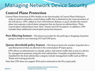 Control Plane Protection
Control Plane Protection (CPPr) builds on the functionality of Control Plane Policing in
order to restrict and police control plane traffic that is destined to the route processor of
the IOS device. CPPr, added in Cisco IOS Software Release 12.4(4)T, divides the control
plane into separate control plane categories that are known as subinterfaces. Three
control plane subinterfaces exist: Host, Transit and CEF-Exception. In addition, CPPr
includes these additional control plane protection features:
Port-filtering feature—This feature provides for the policing or dropping of packets
going to closed or non-listening TCP and UDP ports.
Queue-threshold policy feature—This feature limits the number of packets for a
specified protocol that are allowed in the control plane IP input queue.
CPPr allows an administrator to classify, police, and restrict traffic that is sent to a device
for management purposes using the host subinterface. Examples of packets that are
classified for the host subinterface category include management traffic such as SSH or
Telnet and routing protocols.
Note that CPPr does not support IPv6 and is restricted to the IPv4 input path.
08/08/13
Instructional Design-Computer Networking -
Bridges Educational Group
Managing Network Device Security
 