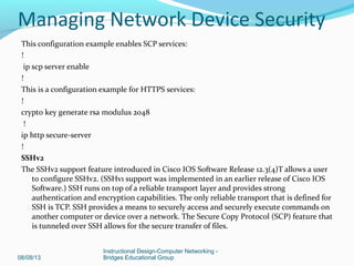 This configuration example enables SCP services:
!
ip scp server enable
!
This is a configuration example for HTTPS services:
!
crypto key generate rsa modulus 2048
!
ip http secure-server
!
SSHv2
The SSHv2 support feature introduced in Cisco IOS Software Release 12.3(4)T allows a user
to configure SSHv2. (SSHv1 support was implemented in an earlier release of Cisco IOS
Software.) SSH runs on top of a reliable transport layer and provides strong
authentication and encryption capabilities. The only reliable transport that is defined for
SSH is TCP. SSH provides a means to securely access and securely execute commands on
another computer or device over a network. The Secure Copy Protocol (SCP) feature that
is tunneled over SSH allows for the secure transfer of files.
08/08/13
Instructional Design-Computer Networking -
Bridges Educational Group
Managing Network Device Security
 