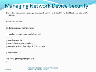 The following example configuration enables SSHv2 (with SSHv1 disabled) on a Cisco IOS
device:
!
hostname router
!
ip domain-name example.com
!
crypto key generate rsa modulus 2048
!
ip ssh time-out 60
ip ssh authentication-retries 3
ip ssh source-interface GigabitEthernet 0/1
!
ip ssh version 2
!
line vty 0 4 transport input ssh
!
08/08/13
Instructional Design-Computer Networking -
Bridges Educational Group
Managing Network Device Security
 